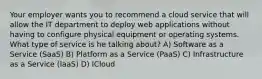 Your employer wants you to recommend a cloud service that will allow the IT department to deploy web applications without having to configure physical equipment or operating systems. What type of service is he talking about? A) Software as a Service (SaaS) B) Platform as a Service (PaaS) C) Infrastructure as a Service (IaaS) D) ICloud