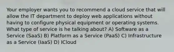 Your employer wants you to recommend a cloud service that will allow the IT department to deploy web applications without having to configure physical equipment or operating systems. What type of service is he talking about? A) Software as a Service (SaaS) B) Platform as a Service (PaaS) C) Infrastructure as a Service (IaaS) D) ICloud