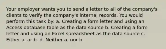 Your employer wants you to send a letter to all of the company's clients to verify the company's internal records. You would perform this task by: a. Creating a form letter and using an Access database table as the data source b. Creating a form letter and using an Excel spreadsheet as the data source c. Either a. or b. d. Neither a. nor b.