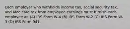 Each employer who withholds income tax, social security tax, and Medicare tax from employee earnings must furnish each employee an (A) IRS Form W-4 (B) IRS Form W-2 (C) IRS Form W-3 (D) IRS Form 941.