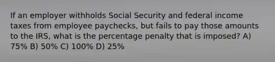 If an employer withholds Social Security and federal income taxes from employee paychecks, but fails to pay those amounts to the IRS, what is the percentage penalty that is imposed? A) 75% B) 50% C) 100% D) 25%