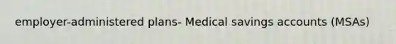 employer-administered plans- Medical savings accounts (MSAs)