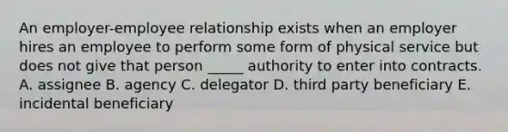 An​ employer-employee relationship exists when an employer hires an employee to perform some form of physical service but does not give that person​ _____ authority to enter into contracts. A. assignee B. agency C. delegator D. third party beneficiary E. incidental beneficiary