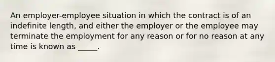 An employer-employee situation in which the contract is of an indefinite length, and either the employer or the employee may terminate the employment for any reason or for no reason at any time is known as _____.