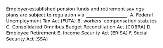 Employer-established pension funds and retirement savings plans are subject to regulation via __________________. A. Federal Unemployment Tax Act (FUTA) B. workers' compensation statutes C. Consolidated Omnibus Budget Reconciliation Act (COBRA) D. Employee Retirement E. Income Security Act (ERISA) F. Social Security Act (SSA)