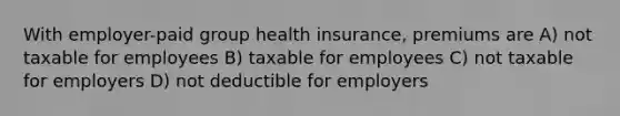 With employer-paid group health insurance, premiums are A) not taxable for employees B) taxable for employees C) not taxable for employers D) not deductible for employers