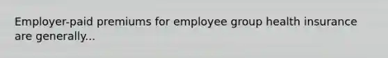 Employer-paid premiums for employee group health insurance are generally...