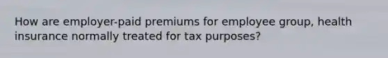 How are employer-paid premiums for employee group, health insurance normally treated for tax purposes?