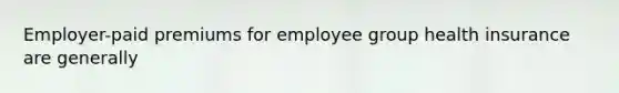 Employer-paid premiums for employee group health insurance are generally