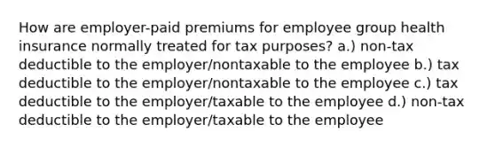 How are employer-paid premiums for employee group health insurance normally treated for tax purposes? a.) non-tax deductible to the employer/nontaxable to the employee b.) tax deductible to the employer/nontaxable to the employee c.) tax deductible to the employer/taxable to the employee d.) non-tax deductible to the employer/taxable to the employee