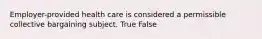 Employer-provided health care is considered a permissible collective bargaining subject. True False