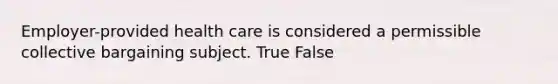 Employer-provided health care is considered a permissible collective bargaining subject. True False