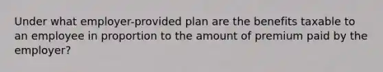 Under what employer-provided plan are the benefits taxable to an employee in proportion to the amount of premium paid by the employer?