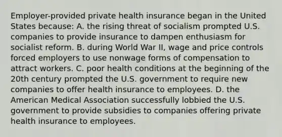 Employer-provided private health insurance began in the United States because: A. the rising threat of socialism prompted U.S. companies to provide insurance to dampen enthusiasm for socialist reform. B. during World War II, wage and price controls forced employers to use nonwage forms of compensation to attract workers. C. poor health conditions at the beginning of the 20th century prompted the U.S. government to require new companies to offer health insurance to employees. D. the American Medical Association successfully lobbied the U.S. government to provide subsidies to companies offering private health insurance to employees.