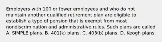 Employers with 100 or fewer employees and who do not maintain another qualified retirement plan are eligible to establish a type of pension that is exempt from most nondiscrimination and administrative rules. Such plans are called A. SIMPLE plans. B. 401(k) plans. C. 403(b) plans. D. Keogh plans.