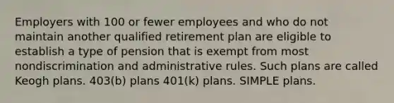 Employers with 100 or fewer employees and who do not maintain another qualified retirement plan are eligible to establish a type of pension that is exempt from most nondiscrimination and administrative rules. Such plans are called Keogh plans. 403(b) plans 401(k) plans. SIMPLE plans.