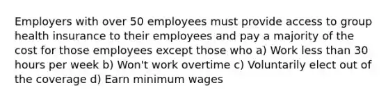 Employers with over 50 employees must provide access to group health insurance to their employees and pay a majority of the cost for those employees except those who a) Work less than 30 hours per week b) Won't work overtime c) Voluntarily elect out of the coverage d) Earn minimum wages