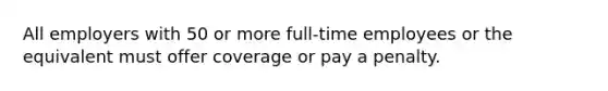 All employers with 50 or more full-time employees or the equivalent must offer coverage or pay a penalty.