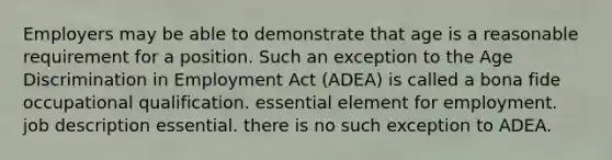 Employers may be able to demonstrate that age is a reasonable requirement for a position. Such an exception to the Age Discrimination in Employment Act (ADEA) is called a bona fide occupational qualification. essential element for employment. job description essential. there is no such exception to ADEA.