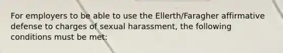 For employers to be able to use the Ellerth/Faragher affirmative defense to charges of sexual harassment, the following conditions must be met: