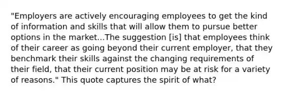 "Employers are actively encouraging employees to get the kind of information and skills that will allow them to pursue better options in the market...The suggestion [is] that employees think of their career as going beyond their current employer, that they benchmark their skills against the changing requirements of their field, that their current position may be at risk for a variety of reasons." This quote captures the spirit of what?