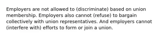 Employers are not allowed to (discriminate) based on union membership. Employers also cannot (refuse) to bargain collectively with union representatives. And employers cannot (interfere with) efforts to form or join a union.