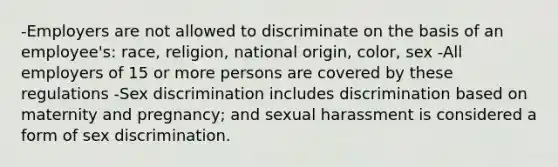 -Employers are not allowed to discriminate on the basis of an employee's: race, religion, national origin, color, sex -All employers of 15 or more persons are covered by these regulations -Sex discrimination includes discrimination based on maternity and pregnancy; and sexual harassment is considered a form of sex discrimination.