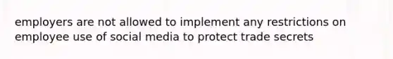 employers are not allowed to implement any restrictions on employee use of social media to protect trade secrets