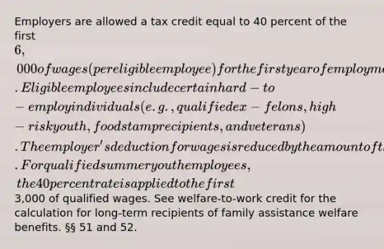 Employers are allowed a tax credit equal to 40 percent of the first 6,000 of wages (per eligible employee) for the first year of employment. Eligible employees include certain hard-to-employ individuals (e.g., qualified ex-felons, high-risk youth, food stamp recipients, and veterans). The employer's deduction for wages is reduced by the amount of the credit taken. For qualified summer youth employees, the 40 percent rate is applied to the first3,000 of qualified wages. See welfare-to-work credit for the calculation for long-term recipients of family assistance welfare benefits. §§ 51 and 52.