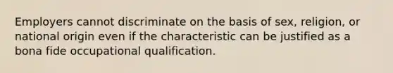 Employers cannot discriminate on the basis of sex, religion, or national origin even if the characteristic can be justified as a bona fide occupational qualification.