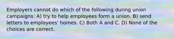 Employers cannot do which of the following during union campaigns: A) try to help employees form a union. B) send letters to employees' homes. C) Both A and C. D) None of the choices are correct.