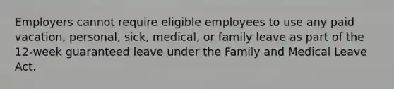 Employers cannot require eligible employees to use any paid vacation, personal, sick, medical, or family leave as part of the 12-week guaranteed leave under the Family and Medical Leave Act.