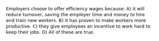 Employers choose to offer efficiency wages because: A) it will reduce turnover, saving the employer time and money to hire and train new workers. B) it has proven to make workers more productive. C) they give employees an incentive to work hard to keep their jobs. D) All of these are true.