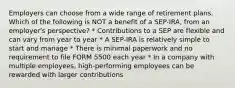 Employers can choose from a wide range of retirement plans. Which of the following is NOT a benefit of a SEP-IRA, from an employer's perspective? * Contributions to a SEP are flexible and can vary from year to year * A SEP-IRA is relatively simple to start and manage * There is minimal paperwork and no requirement to file FORM 5500 each year * In a company with multiple employees, high-performing employees can be rewarded with larger contributions