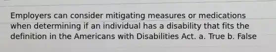 Employers can consider mitigating measures or medications when determining if an individual has a disability that fits the definition in the Americans with Disabilities Act. a. True b. False