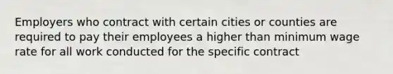 Employers who contract with certain cities or counties are required to pay their employees a higher than minimum wage rate for all work conducted for the specific contract