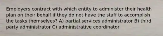 Employers contract with which entity to administer their health plan on their behalf if they do not have the staff to accomplish the tasks themselves? A) partial services administrator B) third party administrator C) administrative coordinator