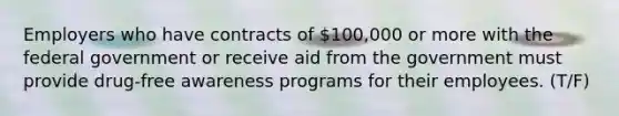 Employers who have contracts of 100,000 or more with the federal government or receive aid from the government must provide drug-free awareness programs for their employees. (T/F)