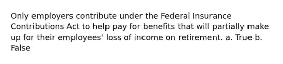 Only employers contribute under the Federal Insurance Contributions Act to help pay for benefits that will partially make up for their employees' loss of income on retirement. a. True b. False