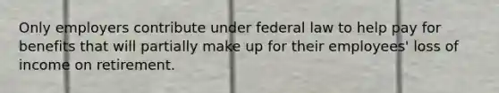 Only employers contribute under federal law to help pay for benefits that will partially make up for their employees' loss of income on retirement.​