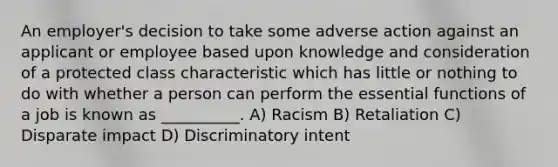 An employer's decision to take some adverse action against an applicant or employee based upon knowledge and consideration of a protected class characteristic which has little or nothing to do with whether a person can perform the essential functions of a job is known as __________. A) Racism B) Retaliation C) Disparate impact D) Discriminatory intent