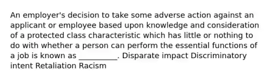 An employer's decision to take some adverse action against an applicant or employee based upon knowledge and consideration of a protected class characteristic which has little or nothing to do with whether a person can perform the essential functions of a job is known as __________. Disparate impact Discriminatory intent Retaliation Racism