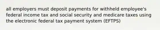 all employers must deposit payments for withheld employee's federal income tax and social security and medicare taxes using the electronic federal tax payment system (EFTPS)