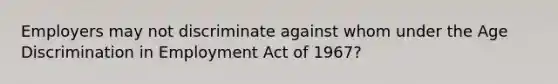 Employers may not discriminate against whom under the Age Discrimination in Employment Act of 1967?