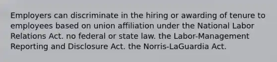 Employers can discriminate in the hiring or awarding of tenure to employees based on union affiliation under the National Labor Relations Act. no federal or state law. the Labor-Management Reporting and Disclosure Act. the Norris-LaGuardia Act.