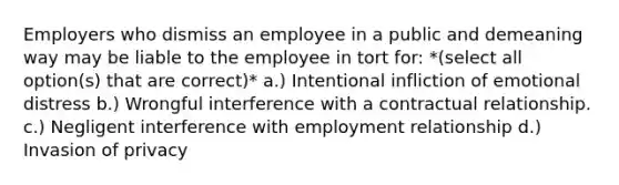 Employers who dismiss an employee in a public and demeaning way may be liable to the employee in tort for: *(select all option(s) that are correct)* a.) Intentional infliction of emotional distress b.) Wrongful interference with a contractual relationship. c.) Negligent interference with employment relationship d.) Invasion of privacy