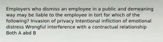 Employers who dismiss an employee in a public and demeaning way may be liable to the employee in tort for which of the following? Invasion of privacy Intentional infliction of emotional distress Wrongful interference with a contractual relationship Both A abd B