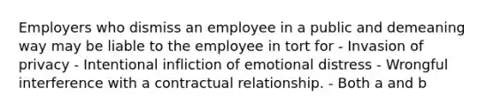 Employers who dismiss an employee in a public and demeaning way may be liable to the employee in tort for - Invasion of privacy - Intentional infliction of emotional distress - Wrongful interference with a contractual relationship. - Both a and b