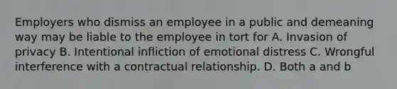 Employers who dismiss an employee in a public and demeaning way may be liable to the employee in tort for A. Invasion of privacy B. Intentional infliction of emotional distress C. Wrongful interference with a contractual relationship. D. Both a and b