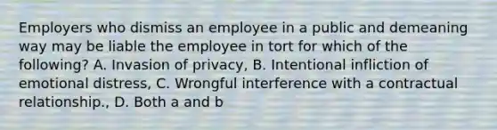 Employers who dismiss an employee in a public and demeaning way may be liable the employee in tort for which of the following? A. Invasion of privacy, B. Intentional infliction of emotional distress, C. Wrongful interference with a contractual relationship., D. Both a and b